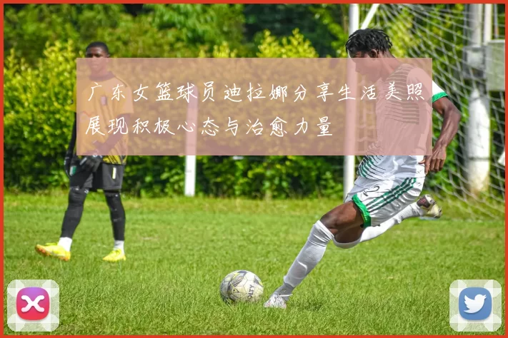 广东女篮球员迪拉娜分享生活美照展现积极心态与治愈力量