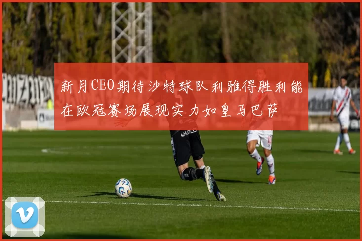 新月CEO期待沙特球队利雅得胜利能在欧冠赛场展现实力如皇马巴萨