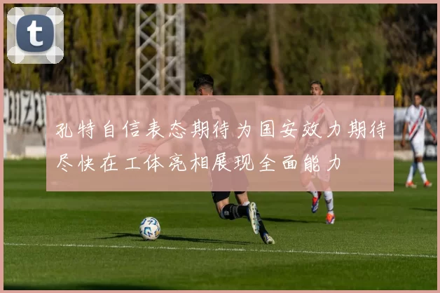 孔特自信表态期待为国安效力期待尽快在工体亮相展现全面能力