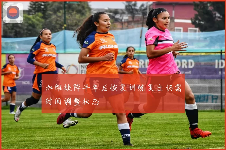 加维缺阵半年后恢复训练复出仍需时间调整状态