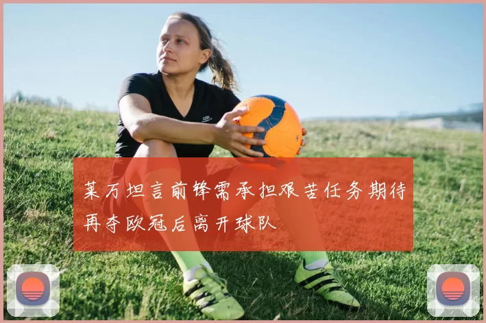 莱万坦言前锋需承担艰苦任务期待再夺欧冠后离开球队