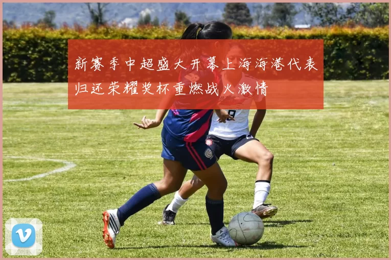 新赛季中超盛大开幕上海海港代表归还荣耀奖杯重燃战火激情