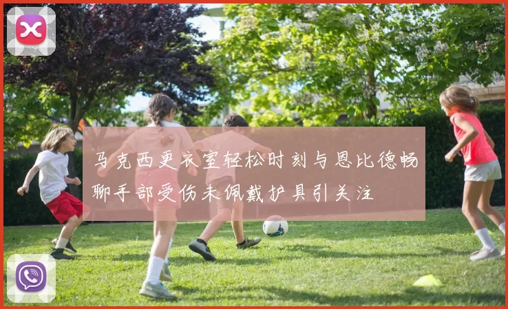 马克西更衣室轻松时刻与恩比德畅聊手部受伤未佩戴护具引关注