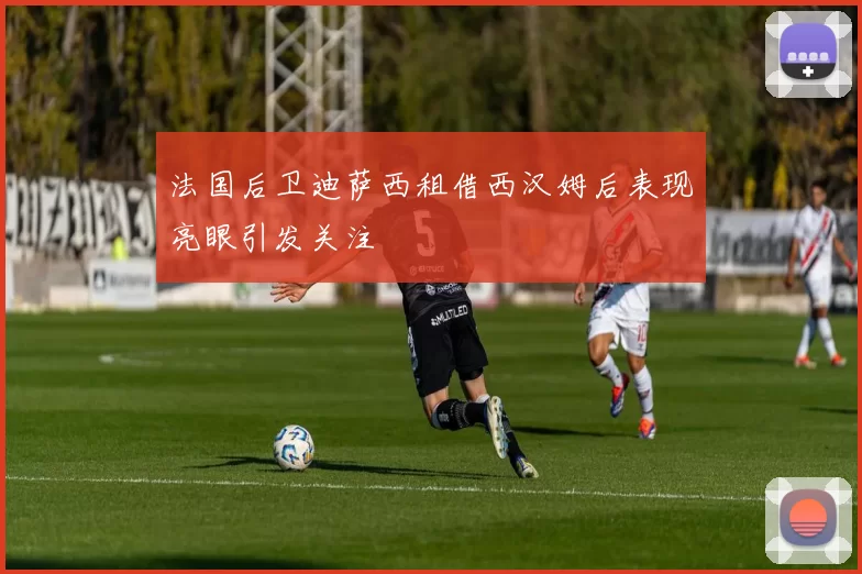 法国后卫迪萨西租借西汉姆后表现亮眼引发关注