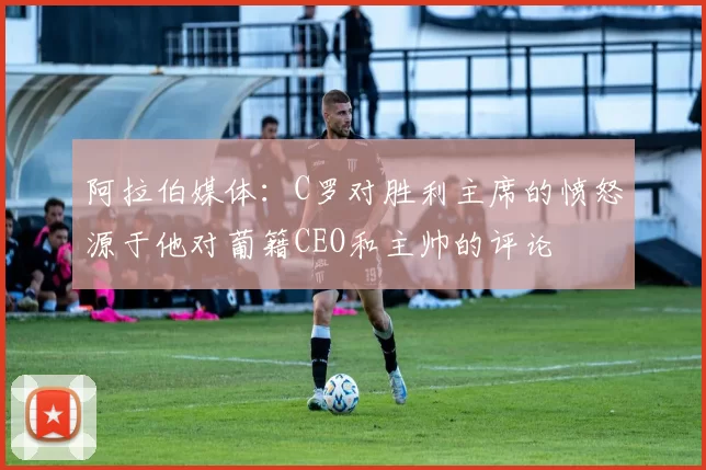 阿拉伯媒体：C罗对胜利主席的愤怒源于他对葡籍CEO和主帅的评论