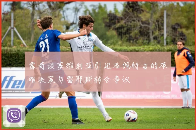 蒙奇谈塞维利亚引进洛佩特吉的艰难决策与雷耶斯转会争议
