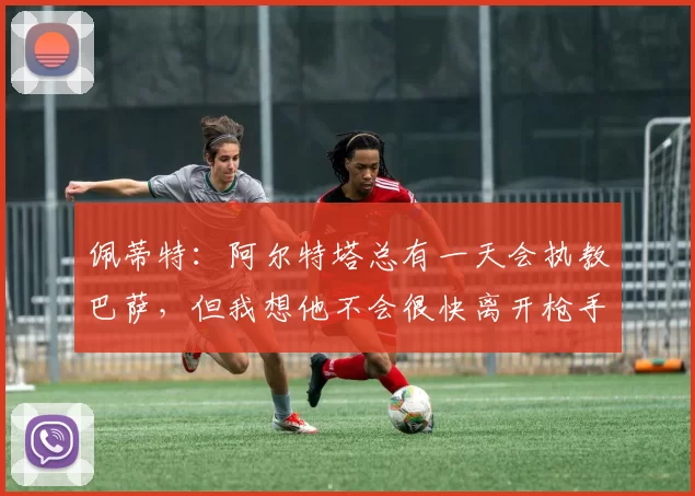 佩蒂特：阿尔特塔总有一天会执教巴萨，但我想他不会很快离开枪手